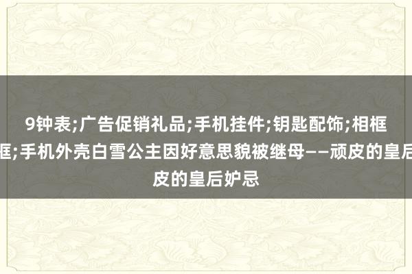 9钟表;广告促销礼品;手机挂件;钥匙配饰;相框、画框;手机外壳白雪公主因好意思貌被继母——顽皮的皇后妒忌