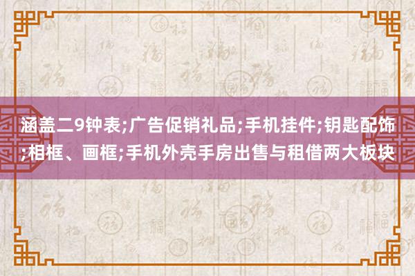 涵盖二9钟表;广告促销礼品;手机挂件;钥匙配饰;相框、画框;手机外壳手房出售与租借两大板块