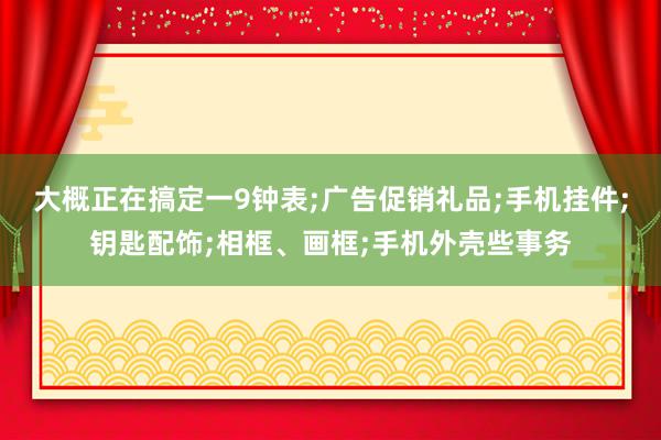 大概正在搞定一9钟表;广告促销礼品;手机挂件;钥匙配饰;相框、画框;手机外壳些事务