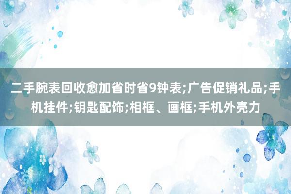 二手腕表回收愈加省时省9钟表;广告促销礼品;手机挂件;钥匙配饰;相框、画框;手机外壳力