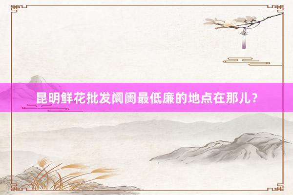 昆明鲜花批发阛阓最低廉的地点在那儿?