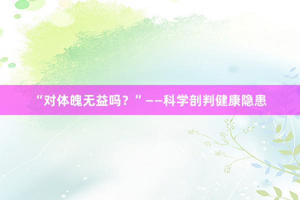 “对体魄无益吗？”——科学剖判健康隐患