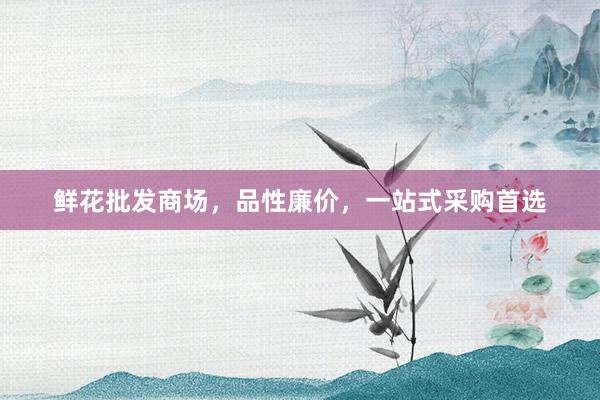 鲜花批发商场,品性廉价,一站式采购首选