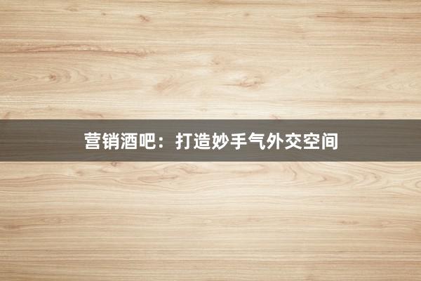 营销酒吧：打造妙手气外交空间
